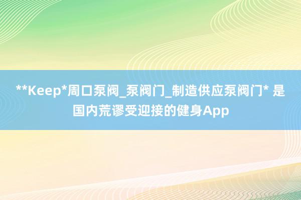 **Keep*周口泵阀_泵阀门_制造供应泵阀门* 是国内荒谬受迎接的健身App