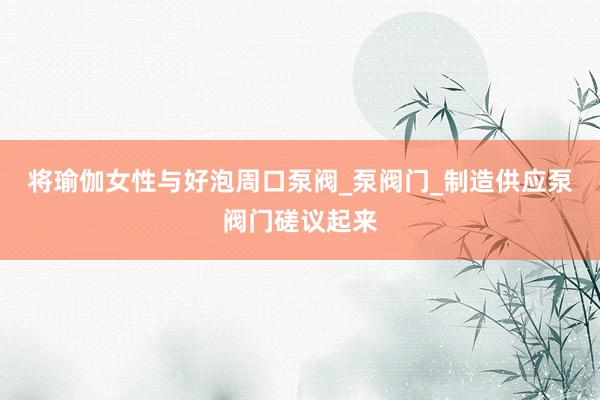 将瑜伽女性与好泡周口泵阀_泵阀门_制造供应泵阀门磋议起来