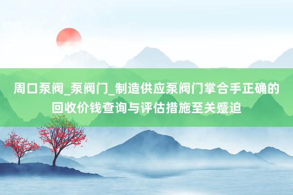 周口泵阀_泵阀门_制造供应泵阀门掌合手正确的回收价钱查询与评估措施至关蹙迫