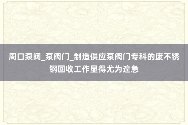 周口泵阀_泵阀门_制造供应泵阀门专科的废不锈钢回收工作显得尤为遑急